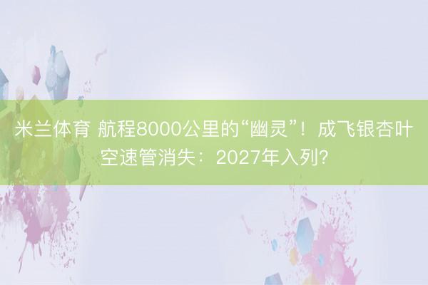 米兰体育 航程8000公里的“幽灵”！成飞银杏叶空速管消失：2027年入列？