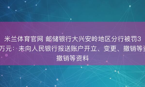米兰体育官网 邮储银行大兴安岭地区分行被罚3.23万元：未向人民银行报送账户开立、变更、撤销等资料