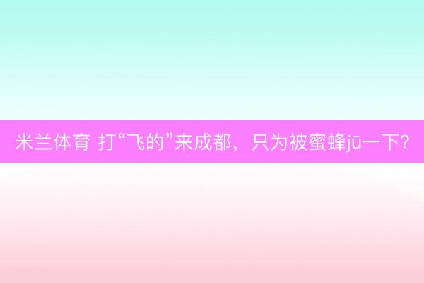 米兰体育 打“飞的”来成都，只为被蜜蜂jū一下？