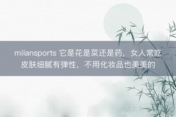 milansports 它是花是菜还是药，女人常吃皮肤细腻有弹性，不用化妆品也美美的