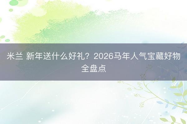 米兰 新年送什么好礼？2026马年人气宝藏好物全盘点