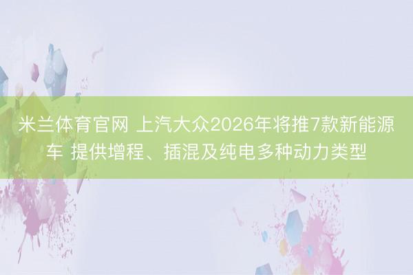 米兰体育官网 上汽大众2026年将推7款新能源车 提供增程、插混及纯电多种动力类型