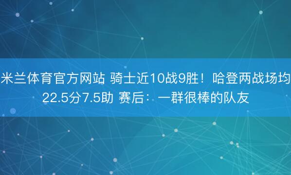 米兰体育官方网站 骑士近10战9胜！哈登两战场均22.5分7.5助 赛后：一群很棒的队友