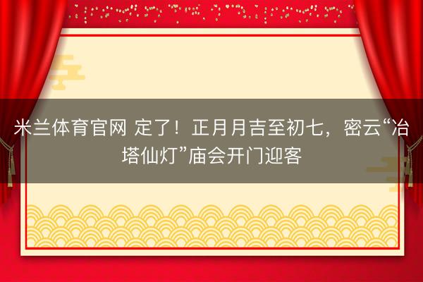 米兰体育官网 定了！正月月吉至初七，密云“冶塔仙灯”庙会开门迎客