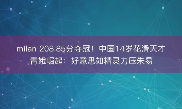 milan 208.85分夺冠！中国14岁花滑天才青娥崛起：好意思如精灵力压朱易