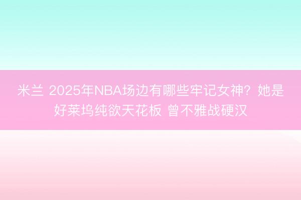 米兰 2025年NBA场边有哪些牢记女神？她是好莱坞纯欲天花板 曾不雅战硬汉