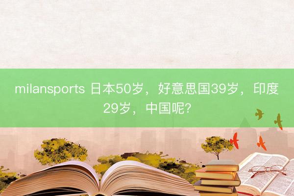 milansports 日本50岁，好意思国39岁，印度29岁，中国呢？