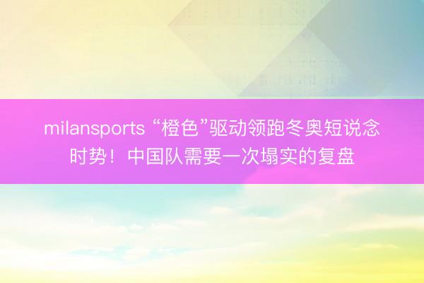 milansports “橙色”驱动领跑冬奥短说念时势!中国队需要一次塌实的复盘