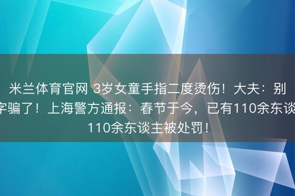 米兰体育官网 3岁女童手指二度烫伤！大夫：别被它的名字骗了！上海警方通报：春节于今，已有110余东谈主被处罚！