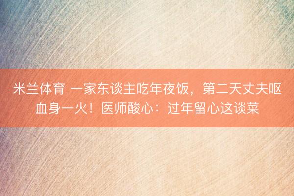 米兰体育 一家东谈主吃年夜饭，第二天丈夫呕血身一火！医师酸心：过年留心这谈菜