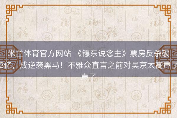 米兰体育官方网站 《镖东说念主》票房反杀破3亿,成逆袭黑马!不雅众直言之前对吴京太高声了