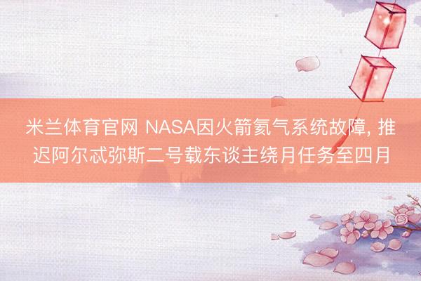 米兰体育官网 NASA因火箭氦气系统故障, 推迟阿尔忒弥斯二号载东谈主绕月任务至四月