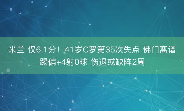 米兰 仅6.1分!41岁C罗第35次失点 佛门离谱踢偏+4射0球 伤退或缺阵2周
