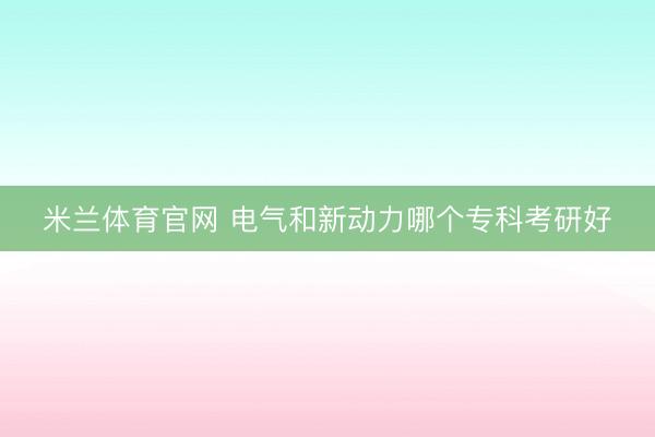 米兰体育官网 电气和新动力哪个专科考研好
