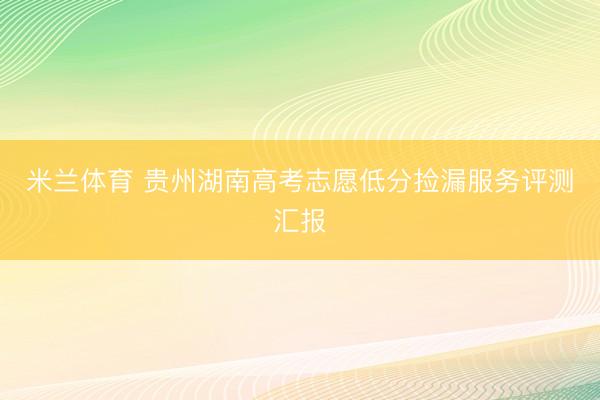 米兰体育 贵州湖南高考志愿低分捡漏服务评测汇报