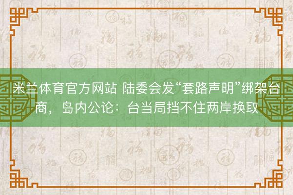 米兰体育官方网站 陆委会发“套路声明”绑架台商，岛内公论：台当局挡不住两岸换取