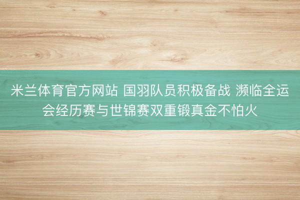米兰体育官方网站 国羽队员积极备战 濒临全运会经历赛与世锦赛双重锻真金不怕火