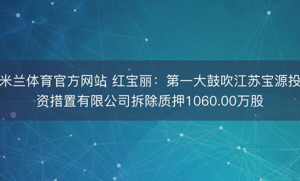 米兰体育官方网站 红宝丽：第一大鼓吹江苏宝源投资措置有限公司拆除质押1060.00万股