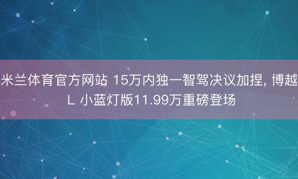 米兰体育官方网站 15万内独一智驾决议加捏， 博越 L 小蓝灯版11.99万重磅登场