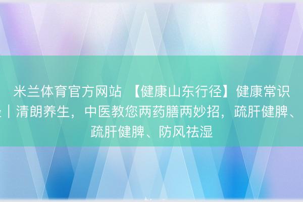 米兰体育官方网站 【健康山东行径】健康常识提高行径｜清朗养生，中医教您两药膳两妙招，疏肝健脾、防风祛湿
