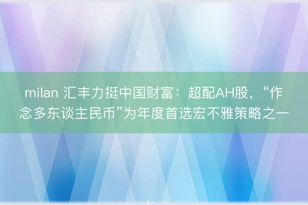 milan 汇丰力挺中国财富：超配AH股，“作念多东谈主民币”为年度首选宏不雅策略之一