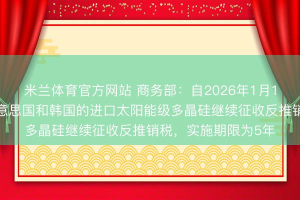 米兰体育官方网站 商务部：自2026年1月14日起，对原产于好意思国和韩国的进口太阳能级多晶硅继续征收反推销税，实施期限为5年
