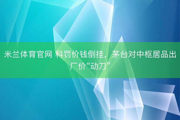 米兰体育官网 科罚价钱倒挂,茅台对中枢居品出厂价“动刀”