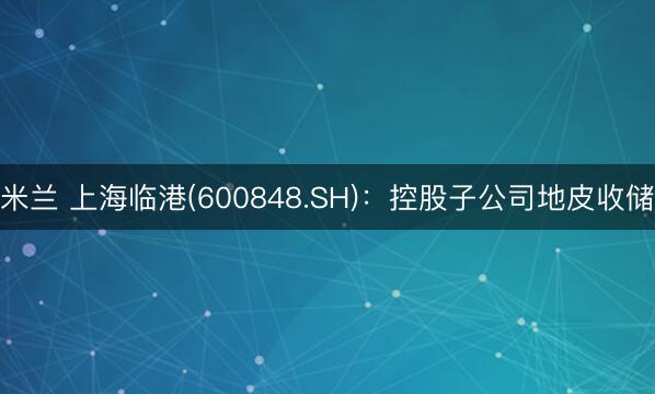 米兰 上海临港(600848.SH):控股子公司地皮收储