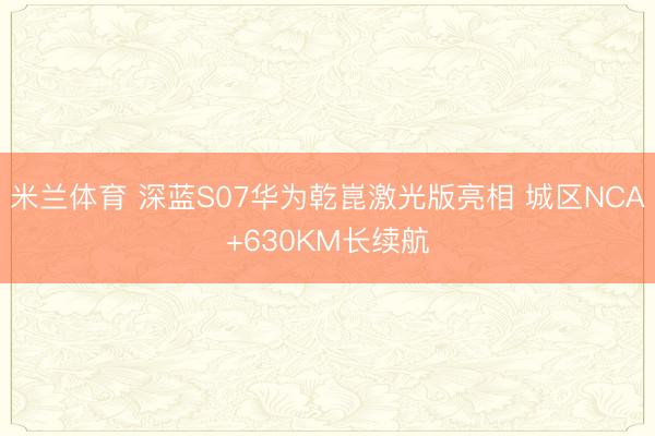 米兰体育 深蓝S07华为乾崑激光版亮相 城区NCA+630KM长续航