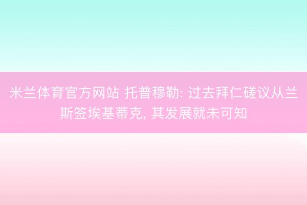 米兰体育官方网站 托普穆勒: 过去拜仁磋议从兰斯签埃基蒂克， 其发展就未可知