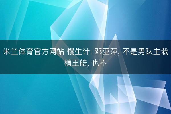 米兰体育官方网站 慢生计: 邓亚萍， 不是男队主栽植王皓， 也不