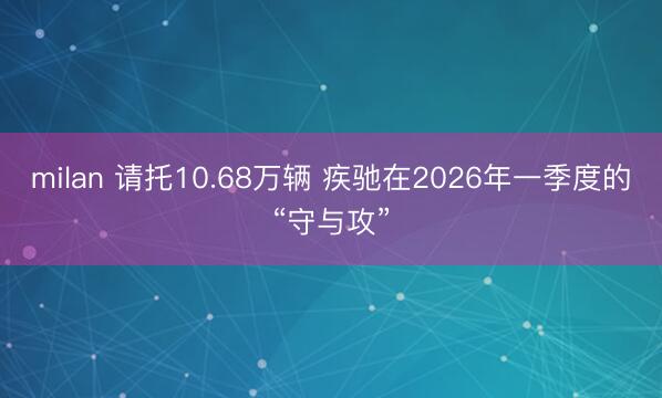milan 请托10.68万辆 疾驰在2026年一季度的“守与攻”