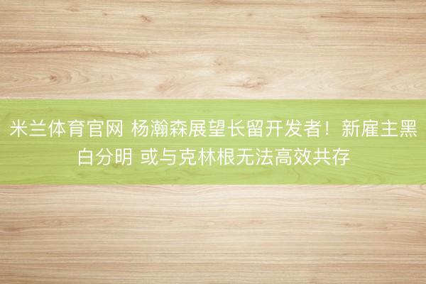 米兰体育官网 杨瀚森展望长留开发者！新雇主黑白分明 或与克林根无法高效共存