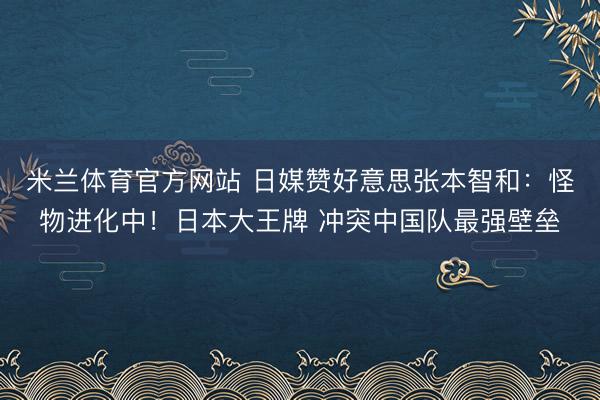 米兰体育官方网站 日媒赞好意思张本智和：怪物进化中！日本大王牌 冲突中国队最强壁垒