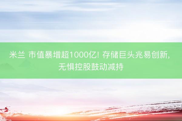 米兰 市值暴增超1000亿! 存储巨头兆易创新， 无惧控股鼓动减持