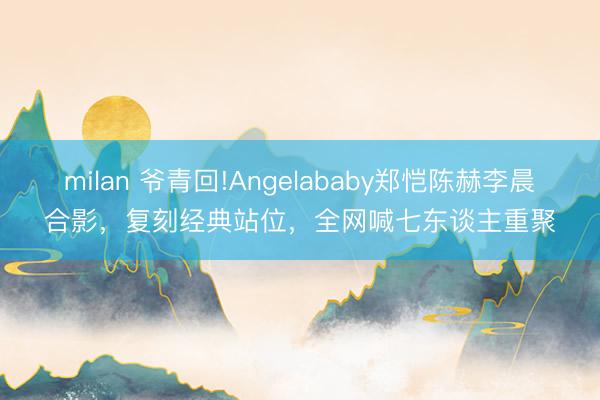 milan 爷青回!Angelababy郑恺陈赫李晨合影,复刻经典站位,全网喊七东谈主重聚