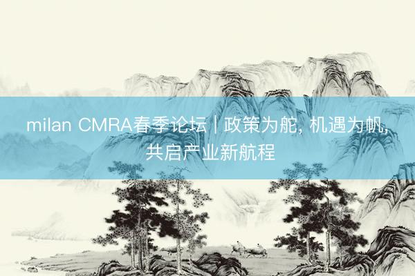 milan CMRA春季论坛 | 政策为舵， 机遇为帆， 共启产业新航程