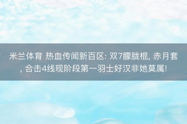 米兰体育 热血传闻新百区: 双7朦胧棍， 赤月套， 合击4线现阶段第一羽士好汉非她莫属!