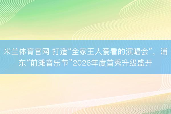 米兰体育官网 打造“全家王人爱看的演唱会”，浦东“前滩音乐节”2026年度首秀升级盛开