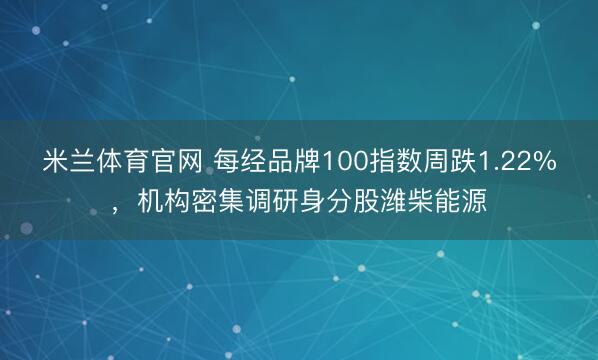 米兰体育官网 每经品牌100指数周跌1.22%，机构密集调研身分股潍柴能源