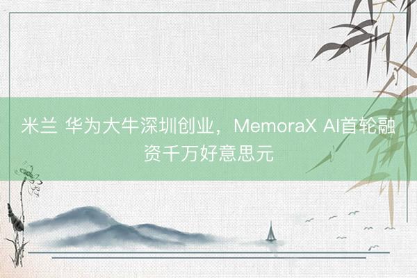 米兰 华为大牛深圳创业，MemoraX AI首轮融资千万好意思元