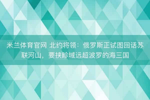 米兰体育官网 北约将领：俄罗斯正试图回话苏联河山，要挟畛域远超波罗的海三国