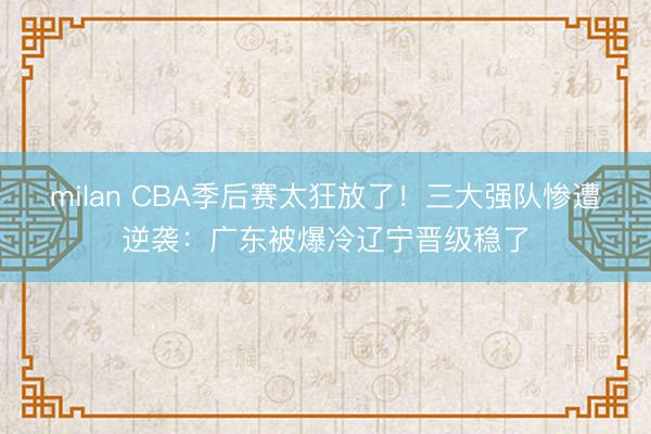 milan CBA季后赛太狂放了！三大强队惨遭逆袭：广东被爆冷辽宁晋级稳了