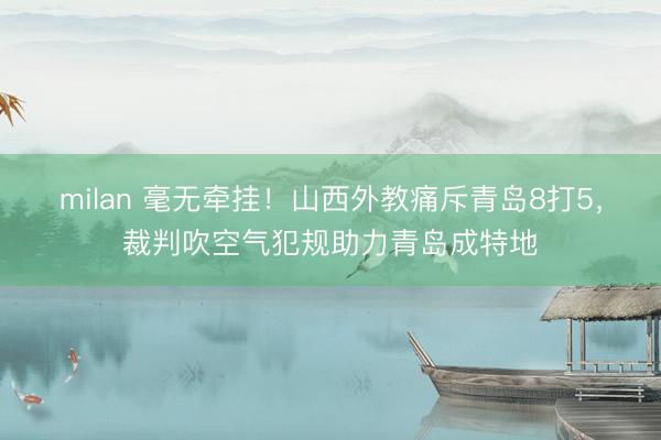 milan 毫无牵挂！山西外教痛斥青岛8打5，裁判吹空气犯规助力青岛成特地