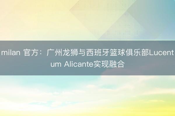 milan 官方：广州龙狮与西班牙篮球俱乐部Lucentum Alicante实现融合