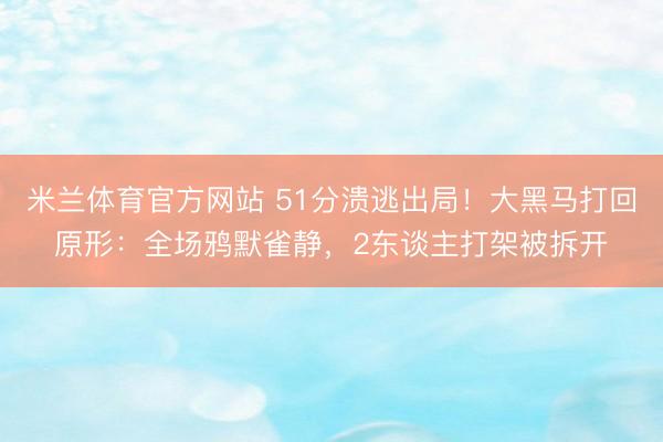 米兰体育官方网站 51分溃逃出局！大黑马打回原形：全场鸦默雀静，2东谈主打架被拆开