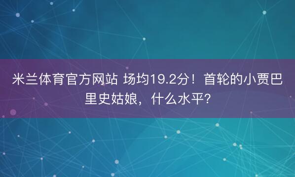 米兰体育官方网站 场均19.2分！首轮的小贾巴里史姑娘，什么水平？