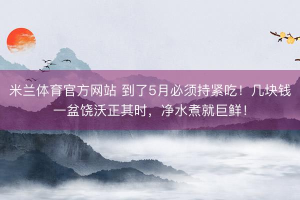 米兰体育官方网站 到了5月必须持紧吃！几块钱一盆饶沃正其时，净水煮就巨鲜！
