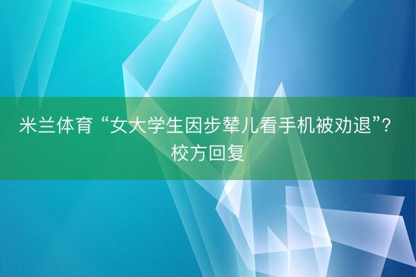 米兰体育 “女大学生因步辇儿看手机被劝退”? 校方回复