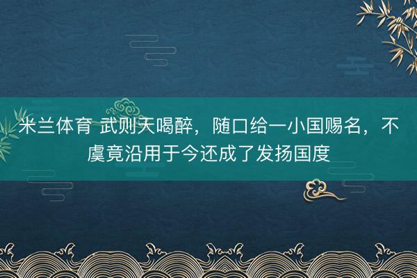米兰体育 武则天喝醉，随口给一小国赐名，不虞竟沿用于今还成了发扬国度